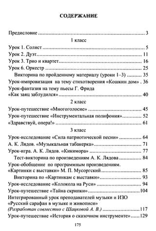 СОДЕРЖАНИЕ
Предисловие ........................................................................ 3
1 класс
Урок 1. Солист ..................................................................... 5
Урок 2. Дуэт....................................................................... 11
Урок 3. Трио и квартет........................................................ 16
Урок б. Оркестр ................................................................. 25
Викторина по пройденному материалу (уроки 1-3) .......... 35
Урок-импровизация на тему стихотворения «Кошкин дом>>. 36
Урок-фантазия на тему пьесы Г. Фрида
«Как заяц заблудился» ........................................................ 40
2 класс
Урок-путешествие «Многоголосие» .................................... 45
Урок-путешествие «Инструментальная полифония» ............. 52
«Здравствуй, опера!» .......................................................... 61
3 класс
Урок-исследование «Сила патриотической песню> ............... 64
А. К. Лядов. «Музыкальная табакерка» ................................ 71
Урок-игра. А. К. Лядов. «Кикимора» ................................... 77
Тест-викторина по произведениям А. К. Лядова ............... 84
Урок-обобщение по программным произведениям.
«Картинки с выставки» М. П. Мусоргский ........................... 85
Викторина по «Картинкам с выставки» ............................ 93
Урок-исследование «Колокола на Руси» .............................. 94
Урок-путешествие «Тайна скрипки» ................................... 104
Интегрированный урок преподавателей музыки и ИЗО
«Русский сарафан в музыке и живописи»
(Разработан сов.местно с Шацковой А. В.) ......................... 117
Урок-путешествие «История о сказочном инструменте» ...... 129
175
 