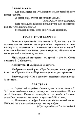 За к л ю ч е н и е.
- Как называется на музыкальном языке разговор двух
героев? (Дуэт.)
А какие виды дуэтов вы сегодня узнали?
(Спор, диалог, ду:Jт согласия.)
Есть ли в дуэте главный исполнитель или обе партии
равны? (Обе партии равны.)
Молодцы, ребята. Урок окончен. До свидания.
УРОК «ТРИО И КВАРТЕТ»
Задачи: в процессе беседы подвести обучающихся к са­
мостоятельному выводу по определению терминов «трио»
и «квартет»; познакомить с символическим значением числа 3
в сказках и былинах, составом трио и квартета; обсудить важ­
ность умений и навыков музыканта.
Музыкальный материал: «А третий - это я». Слова
и музыка В. Сибирского.
Литература: И. А. Крылов «КвартеТ>).
Изобразительный ряд: «Три богатырю), иллюстрации
к сказкам «Три медведю), «Царевна-лягушкю) (три царевича).
Видеоряд: м/ф «Пёс в сапогаю), фрагмент классическо­
го квартета.
Ход урока
Здравствуйте, ребята. Сегодня у нас в гостях цифра 3.
Это очень необычная цифра, потому что она волшебная. Не ве­
рите? Напрасно. Скажите, пожалуйста, где живёт всё самое
волшебное, самое неожиданное и чудесное? (В сказках.)
- Правильно, а цифра 3 там тоже очень частый гость.
Назовите сказки, где можно встретить эту цифру.
(«Три поросёнка, «Три медведя».)
б
 