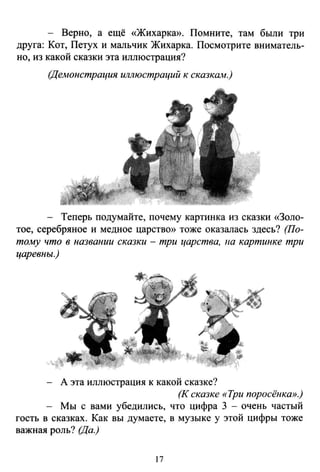- Верно, а ещё «Жихарка». Помните, там были три
друга: Кот, Петух и мальчик Жихарка. Посмотрите вниматель­
но, из какой сказки эта иллюстрация?
(Демонстрация иллюстраций к сказкаiw.)
- Теперь подумайте, почему картинка из сказки «Золо­
тое, серебряное и медное царство» тоже оказалась здесь? (По­
тому что в названии сказки - три царства, 1ю картинке три
царевны.)
А эта иллюстрация к какой сказке?
(К сказке «Три поросёнка».)
Мы с вами убедились, что цифра 3 - очень частый
гость в сказках. Как вы думаете, в музыке у этой цифры тоже
важная роль? (Да.)
17
 
