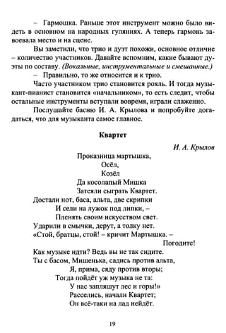- Гармошка. Раньше этот инструмент можно было ви­
деть в основном на народных гуляниях. А теперь гармонь за­
воевала место и на сцене.
Вы заметили, что трио и дуэт похожи, основное отличие
- количество участников. Давайте вспомним, какие бывают ду­
эты по составу. (Вокальные, инструментальные и смешанные.)
- Правильно, то же относится и к трио.
Часто участником трио становится рояль. И тогда музы­
кант-пианист становится «начальником», то есть следит, чтобы
остальные инструменты вступали вовремя, играли слаженно.
Послушайте басню И. А. Крылова и попробуйте дога­
даться, что для музыканта самое главное.
Квартет
Проказница мартышка,
Осёл,
Козёл
Да косолапый Мишка
Затеяли сыграть Квартет.
Достали нот, баса, альта, две скрипки
И сели на лужок под липки, -
Пленять своим искусством свет.
Ударили в смычки, дерут, а толку нет.
И. А. Крылов
«Стой, братцы, стой!- кричит Мартышка.­
Погодите!
Как музыке идти? Ведь вы не так сидите.
Ты с басом, Мишенька, садись против альта,
Я, прима, сяду против вторы;
Тогда пойдёт уж музыка не та:
У нас запляшут лес и горы!»
Расселись, начали Квартет;
Он всё-таки на лад нейдёт.
19
 