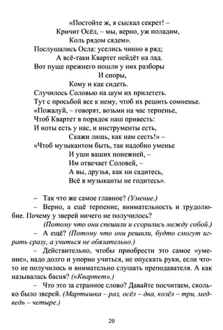 «Постойте ж, я сыскал секрет! -
Кричит Осёл, - мы, верно, уж поладим,
Коль рядом сядем».
Послушались Осла: уселись чинно в ряд;
А всё-таки Квартет нейдёт на лад.
Вот пуще прежнего пошли у них разборы
И споры,
Кому и как сидеть.
Случилось Соловью на шум их прилететь.
Тут с просьбой все к нему, чтоб их решить сомненье.
«Пожалуй,- говорят, возьми на час терпенье,
Чтоб Квартет в порядок наш привесть:
И ноты есть у нас, и инструменты есть,
Скажи лишь, как нам сесть!»-
«Чтоб музыкантом быть, так надобно уменье
И уши ваших понежней, -
Им отвечает Соловей, -
А вы, друзья, как ни садитесь,
Всё в музыканты не годитесь».
Так что же самое главное? (Умение.)
Верно, а ещё терпение, внимательность и трудолю­
бие. Почему у зверей ничего не получилось?
(Потому что они спешили и ссорились ме.жду собой.)
- А ещё? (Пото.му что о11и решили, будто смогут иг­
рать сразу, а учиться не обязательно.)
- Действительно, чтобы приобрести это самое «уме­
ние», надо долго и упорно учиться, не опускать руки, если что­
то не получилось и внимательно слушать преподавателя. А как
называлась басня? («Квартет».)
- Что это за странное слово? Давайте посчитаем, сколь­
ко было зверей. (Мартышка- раз, осёл- два, козёл- три, Jиед­
ведь - четыре.)
20
 