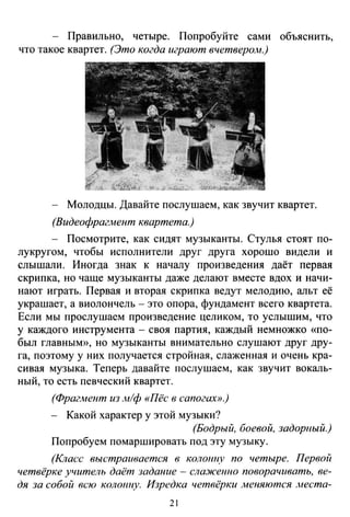 - Правильно, четыре. Попробуйте сами объяснить,
что такое квартет. (Это когда играют вчетверо.м.)
Молодцы. Давайте послушаем, как звучит квартет.
(Видеофраглtент квартета.)
- Посмотрите, как сидят музыканты. Стулья стоят по­
лукругом, чтобы исполнители друг друга хорошо видели и
слышали. Иногда знак к началу произведения даёт первая
скрипка, но чаще музыканты даже делают вместе вдох и начи­
нают играть. Первая и вторая скрипка ведут мелодию, альт её
украшает, а виолончель- это опора, фундамент всего квартета.
Если мы прослушаем произведение целиком, то услышим, что
у каждого инструмента - своя партия, каждый немножко «по­
был главным)), но музыканты внимательно слушают друг дру­
га, поэтому у них получается стройная, слаженная и очень кра­
сивая музыка. Теперь давайте послушаем, как звучит вокаль­
ный, то есть певческий квартет.
(Фрагмент из м/ф «Пёс в сапогах».)
- Какой характер у этой музыки?
(Бодрый, боевой, задорный.)
Попробуем помаршировать под эту музыку.
(Класс выстраивается в колонну по четыре. Первой
четвёрке учитель даёт задание - сла:жеюю поворачивать, ве­
дя за собой всю коло11uу. Изредка четвёрки меняются места-
21
 