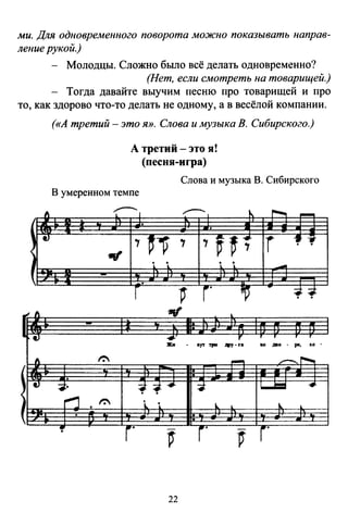 ми. Для одновременного поворота можно показывать направ­
ление рукой.)
- Молодцы. Сложно было всё делать одновременно?
(Нет, если смотреть на товарищей.)
Тогда давайте выучим песню про товарищей и про
то, как здорово что-то делать не одному, а в весёлой компании.
1 }
<
4)
1 4)
1
(«А третий - это Я». Слова и музыка В. Сибирского.)
А третий -это я!
(песня-игра)
Слова и музыка В. Сибирского
В умеренном темпе
.----..-~ 1 "..---1 ~""'-!
-.
., ~--v
., .,v~; r 1 l
.., . ... . .
-.
r г· ~ -:;.:;.
... r
... oyr 1JIII дру- •• 80 ,t80 . ре, •о .
1":
- -~
-:tJ.· :;.~--- ~ L-J:::I -4
:"1 1": ... . ~ ~..
":'
г·
-
г
-
г·
22
 