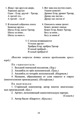 l. Живут три друга во дворе,
Хорошие друзья:
3. Вот заяц под кустом сидит,
Ушами шевелит.
Один - Егор, другой - Трезор,
А третий это...
Дрожит Егор, дрожит Трезор,
Дрожу как листик...
А третий - это я! Дрожу как листик я!
2. В опасный собрались поход
Бывалые друзья -
4. Опасность новая грозит:
Бежит, визжит свинья.
Бежит Егор, бежит Трезор,
Бегу за ними ...
Шагал Егор, шагал Трезор,
Шагал за ними...
Шагал за ними я. Бегу за ними я!
ворд.)
5. С похода возвращаются
Усталые друзья -
Храбрец Егор, храбрец Трезор
И самый храбрый ...
И самый храбрый я!
(Вместо вопросов детям лю.жно предложить кросс-
По горизонтали:
1. Большой певческий коллектив. (Хор.)
2. Ансамбль из трёх исполнителей. (Трио.)
3. Ансамбль из четырёх исполнителей. (Квартет.)
4. Название, образованное от слов «много» и «Звую>
(многоголосное произведение). (Полифония.)
По вертикали:
1. Старинный композитор, автор многих многоголос­
ных произведений. (Бах.)
2. Артист, исполняющий самостоятельную партию.
(Солист.)
3. Автор басни «Квартет». (Крылов.)
24
 