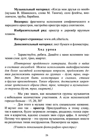 Музыкальный материал: «Когда мои друзья со мноЙ))
(музыка В. Шаинского, слова М. Танича), соло флейты, вио­
лончели, трубы, барабана.
Видеоряд: фрагменты исполнения симфонического и
народного оркестров, настройка оркестра перед спектаклем.
Изобразительный ряд: оркестр и дирижёр крупным
планом.
Интернет-страницы: www.ork.siberia.ru.
Дополнительный материал: лист бумаги и фломастеры.
Ход урока
Здравствуйте, ребята. Давайте с вами вспомним зна­
чения слов: дуэт, трио, квартет.
(Повторение пройденного материала, беседа о видах
и составах ансамблей. Мо.жно использовать видеофрагменты
для более наглядной иллюстрации вопросов, предло.жить де­
тЯJ1 располо:жить картинки по группа.н - дуэт, трио, квар­
тет. Это .могут быть иллюстрации к сказкам, стихам
и другим произведения.:н. Таким образом, достигается закреп­
ление зрительного образа (двое, трое, четверо) и .музыкально­
го термина (дуэт, трио, квартет).)
- Мы уже знаем, как называются группы музыкантов
с небольшим количеством участников. А если исполнителей
гораздо больше- 15, 20, 30?
- Для этого в музыке тоже есть специальное название.
И звучит оно так - оркестр. Прислушайтесь к этому слову,
так и кажется, будто загремели литавры, раздались голоса скри­
пок и кларнетов, вдалеке слышен звон струн арфы. А почему?
Потому что оркестр - это группа музыкантов, играющих вместе
на различных типах инструментов. Посмотрите на экран.
(Учитель показывает фотографию оркестра.)
26
 