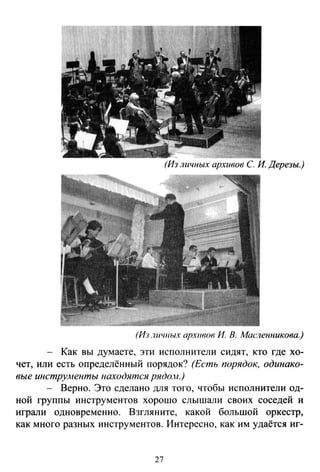 (Из личных архивов С. И. Дерезы.)
(Из .1ll'lllh/X архивов И В. Масленникова.)
Как вы думаете, эти исполнители сидят, кто где хо­
чет, или есть определённый порядок? (Есть порядок, одинако­
вые инструАtенты находятся рядо.н.)
- Верно. Это сделано для того, чтобы исполнители од­
ной группы инструментов хорошо слышали своих соседей и
играли одновременно. Взгляните, какой большой оркестр,
как много разных инструментов. Интересно, как им удаётся иг-
27
 