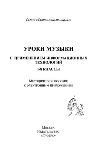 СЕРИЯ «СОВРЕМЕННАЯ ШКОЛА»
УРОКИ МУЗЫКИ
С ПРИМЕНЕНОЕМ ИНФОРМАЦИОННЫХ
ТЕХНОЛОГИЙ
1-8КЛАССЫ
МЕТОДИЧЕСКОЕ ПОСОБИЕ
С ЭЛЕКТРОННЫМ ПРИЛОЖЕННЕМ
МОСКВА
ИЗДАТЕЛЬСТВО
«ГJЮБУС»
 