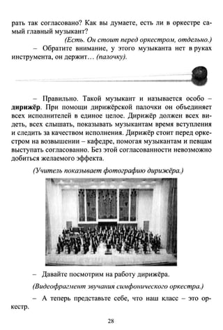 рать так согласовано? Как вы думаете, есть ли в оркестре са­
мый главный музыкант?
(Есть. Он стоит перед оркестром, отдельно.)
- Обратите внимание, у этого музыканта нет в руках
инструмента, он держит... (палочку).
Правильно. Такой музыкант и называется особо -
дирижёр. При помощи дирижёрской палочки он объединяет
всех исполнителей в единое целое. Дирижёр должен всех ви­
деть, всех слышать, показывать музыкантам время вступления
и следить за качеством исполнения. Дирижёр стоит перед орке­
стром на возвышении - кафедре, помогая музыкантам и певцам
выступать согласованно. Без этой согласованности невозможно
добиться желаемого эффекта.
кестр.
(Учитель показывает фотографию дирижёра.)
Давайте посмотрим на работу дирижёра.
(Вuдеофраг...tент звучаиия сuмфоиuческого оркестра.)
- А теперь представьте себе, что наш класс - это ор-
28
 