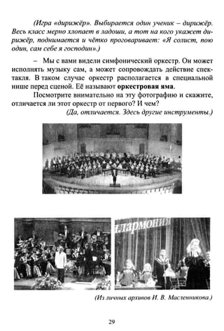 (Игра «дирижёр». Выбирается один ученик - дирижёр.
Весь Юlасс мерно хлопает в ладоши, а тот на кого ука:жет ди­
рижёр, подиимается и чётко проговаривает: «Я солист, пою
один, сам себе я господин».)
- Мы с вами видели симфонический оркестр. Он может
исполнять музыку сам, а может сопровождать действие спек­
такля. В таком случае оркестр располагается в специальной
нише перед сценой. Её называют оркестровая яма.
Посмотрите внимательно на эту фотографию и скажите,
отличается ли этот оркестр от первого? И чем?
(Да, отличается. Здесь другие инструменты.)
(Из личиых архивов И. В. Масленникова.)
29
 