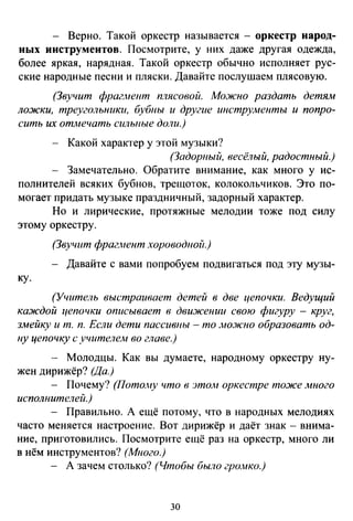 - Верно. Такой оркестр называется - оркестр народ­
ных инструментов. Посмотрите, у них даже другая одежда,
более яркая, нарядная. Такой оркестр обычно исполняет рус­
ские народные песни и пляски. Давайте послушаем плясовую.
(Звучит фрагАtент плясовой. Можно раздать детям
ложки, треугольники, бубны и другие инструменты и попро­
сить их отмечать сильные доли.)
Какой характер у этой музыки?
(Задорный, весёлый, радостный.)
Замечательно. Обратите внимание, как много у ис­
полнителей всяких бубнов, трещоток, колокольчиков. Это по­
могает придать музыке праздничный, задорный характер.
Но и лирические, протяжные мелодии тоже под силу
этому оркестру.
(Звучит фраг.иент хороводной.)
- Давайте с вами попробуем подвигаться под эту музы-
ку.
(Учитель выстраивает детей в две цепочки. Ведущий
каждой цепочки описывает в движении свою фигуру - круг,
змейку и т. п. Если дети пассивны - то мо.J1сно образовать од­
ну цепочку с учителем во главе.)
- Молодцы. Как вы думаете, народному оркестру ну­
жен дирижёр? (Да.)
- Почему? (Потолtу что в этом оркестре тоже много
исполнителей.)
- Правильно. А ещё потому, что в народных мелодиях
часто меняется настроение. Вот дирижёр и даёт знак - внима­
ние, приготовились. Посмотрите ещё раз на оркестр, много ли
в нём инструментов? (Много.)
- А зачем столько? (Чтобы было громко.)
30
 