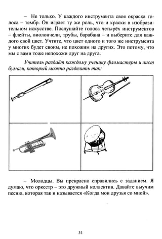 - Не только. У каждого инструмента своя окраска го­
лоса - тембр. Он играет ту же роль, что и краски в изобрази­
тельном искусстве. Послушайте голоса четырёх инструментов
- флейты, виолончели, трубы, барабана - и выберите для каж­
дого свой цвет. Учтите, что цвет одного и того же инструмента
у многих будет своим, не похожим на других. Это потому, что
мы с вами тоже непохожи друг на друга.
Учитель раздаёт каждо.му ученику флоА-tастеры и лист
бумаги. который .мо.жно разделить так:
- Молодцы. Вы прекрасно справились с заданием. Я
думаю, что оркестр - это дружный коллектив. Давайте выучим
песню, которая так и называется «Когда мои друзья со мной».
31
 