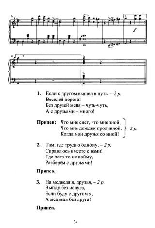 51 А~ •
t.J
•:
т т
57 "r.. 2
• !. f:.. >-
>---
>'11"'~ !!. 1 ~• ~ j._ .м.
:
1
•• • ~
&
·~~· !f
1
1. Если с другом вышел в путь, - 2р.
Веселей дорога!
Без друзей меня - чуть-чуть,
А с друзьями - много!
е е
f
Припев: Что мне снег, что мне зной, }
Что мне дождик проливной, 2р.
Когда мои друзья со мной!
2. Там, где трудно одному,- 2 р.
Справлюсь вместе с вами!
Где чего-то не пойму,
Разберём с друзьями!
Припев.
3. На медведя я, друзья, - 2 р.
Выйду без испуга,
Если буду с другом я,
А медведь без друга!
Припев.
34
1
 