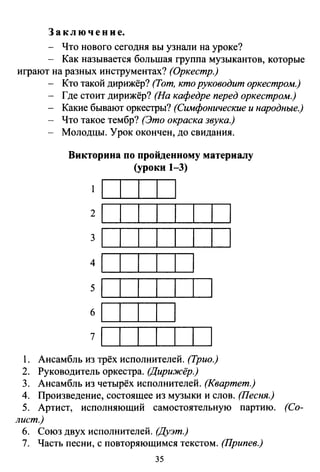 З а к л ю ч е н и е.
- Что нового сегодня вы узнали на уроке?
- Как называется большая группа музыкантов, которые
играют на разных инструментах? (Оркестр.)
Кто такой дирижёр? (Тот, кто руководит оркестром.)
- Где стоит дирижёр? (На кафедре перед оркестром.)
- Какие бывают оркестры? (Симфонические и народные.)
Что такое тембр? (Это окраска звука.)
- Молодцы. Урок окончен, до свидания.
Викторина по пройденному материалу
(уроки 1-3)
2
3
4
5
б
7
1. Ансамбль из трёх исполнителей. (Трио.)
2. Руководитель оркестра. (Дирижёр.)
3. Ансамбль из четырёх исполнителей. (Квартет.)
4. Произведение, состоящее из музыки и слов. (Песня.)
5. Артист, исполняющий самостоятельную партию. (Со­
лист.)
б. Союз двух исполнителей. (Дуэт.)
7. Часть песни, с повторяющимся текстом. (Припев.)
35
 