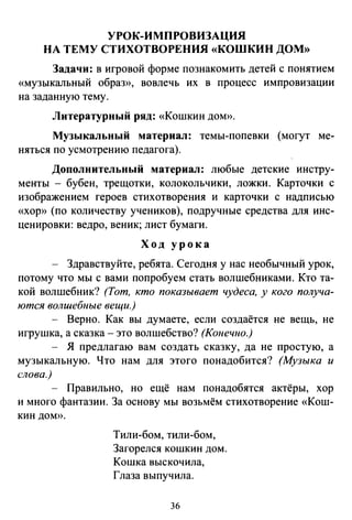 УРОК-ИМПРОВИЗАЦИЯ
НА ТЕМУ СТИХОТВОРЕНИЯ «КОШКИН ДОМ»
Задачи: в игровой форме познакомить детей с понятием
«музыкальный образ», вовлечь их в процесс импровизации
на заданную тему.
Литературный ряд: «Кошкин дом».
Музыкальный материал: темы-попевки (могут ме­
няться по усмотрению педагога).
Дополнительный материал: любые детские инстру­
менты - бубен, трещотки, колокольчики, ложки. Карточки с
изображением героев стихотворения и карточки с надписью
«хор» (по количеству учеников), подручные средства для инс­
ценировки: ведро, веник; лист бумаги.
Ход урока
Здравствуйте, ребята. Сегодня у нас необычный урок,
потому что мы с вами попробуем стать волшебниками. Кто та­
кой волшебник? (Тот. кто показывает чудеса, у кого получа­
ются волшебные вещи.)
- Верно. Как вы думаете, если создаётся не вещь, не
игрушка, а сказка- это волшебство? (Конечно.)
- Я предлагаю вам создать сказку, да не простую, а
музыкальную. Что нам для этого понадобится? (Музыка и
слова.)
- Правильно, но ещё нам понадобятся актёры, хор
и много фантазии. За основу мы возьмём стихотворение «Кош­
кин ДОМ».
Тили-бом, тили-бом,
Загорелся кошкин дом.
Кошка выскочила,
Глаза выпучила.
36
 