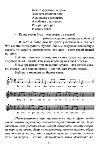 Бежит курочка с ведром
Заливать кошкин дом.
А лошадка с фонарём,
А собачка с помелом.
Раз, раз, раз, раз!
И огонь погас!
Какие герои будут участвовать в сказке?
(Кошка, курочка, лошадка, собачка.)
И всё? А разве дом не будет участвовать в сказке?
Что же мы тогда тушить будем? Раз мы задумали волшебную
сказку, то давайте договоримся, что дом - тоже герой нашей
истории.
Ещё мы говорили о том, что сказка будет не простая,
а музыкальная. Значит, каждому герою нужна своя песенка.
Я вам предлагаю три мелодии: первая - для начала сказ­
ки, вторая -для кошки, третья -для тех, кто тушил пожар.
Выбирать мелодии вы будете сами.
4м# 1 J J 1 J J J 1
J в 1 J J J J 1
J ill
Ти· ли бом. ТИ- .1И бом 13-ГО . рс.1 • ся кош- кии дом
iJIBJ]IJ 11
Кош· ка ВЫ • Ы • СКО • ЧИ .13. Г.13 • 13 ВЫ • Ы • ny • ЧИ • .13
Бе • ЖIП ку • роч • ка свед • ром 13 • .1и • В3 • 3ть кош • кии дом.
(Проигрываются три .музыкальные темы. Дети выби­
рают, какому персонажу соответствует данная тема. Заме­
чательно, если ученики сами Со~югут объяснить, почему выбра­
ли так, а не иначе. Если не получается, можно помочь, обра­
тив внимание на то, что в первой .мелодии слышны сигналы
беды, во второй - мелкие, «испуганные» шаги, движение во-
37
 