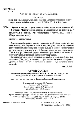ББК 74.266.7
У714
Автор-составитель Л. В. Золина
Рецензент
канд. пед. наук, доцент, зав. каф. теории и методики художественного
образования и библиотечного дела ВГИПК РО Т.А. Затямшю
У714 Уроки музыки с применением информационных технологий.
1-8 классы. Методическое пособие с электронным приложеннем 1
авт.-сост. Л. В. Золина. -М.: Издательство «Глобус», 2009.- 176 с.­
(Современная школа).
ISBN 978-5-9928-0041-8
Данное пособие рассчитано на преподавателей школ, гимназий, ли­
цеев и колледжей, студентов педагогических вузов. В нем предложены
различные формы проведения уроков музыки в школе, направленные
на расширение кругозора у детей, формирование музыкального вкуса.
Уроки в нетрадиционной форме позволяют учащимся приобщиться к
миру искусства, поrружают в атмосферу творчества.
Большое значение имеет дополнение пособия мультимедийным при­
ложеннем (СD-диск), в котором собран иллюстративный материал к
урокам, видеофрагменты и большое количество музыкальных произ­
ведений.
ББК 74.266.7
УРОКИ МУЗЫКИ
С ПРИМЕНЕНИЕМ ИНФОРМАЦИОННЫХ ТЕХНОЛОГИЙ. 1-8 КЛАССЫ
МЕТОДИЧЕСКОЕ ПОСОБИЕ С ЭЛЕКТРОННЫМ ПРИЛОЖЕННЕМ
А в т о р- с о с т а в и т е ль Золина Людмила Владимировна
Ответственный за выпуск А.П. Пашкович
Корректор Н.В. Раткеви•1
Компьютерная верстка В.П. Ерё.иичевой
Дизайн обложки А.А. Попука.юв
Подписано в печать 12.05.09. Формат 60х84 1/16. Печать офсетная.
Бумага газетная. Гарнитура «Тайме». Уел. печ. л. 11. Доп. тираж 4.000 экз. Заказ 245.
ОАО "'Альянс "'Югполиграфиздат". ВПК "'Офсет". 400001," Волгоград. ул. КИМ, 6.
Тел/факс: (8442) 26-60-10,97-49-40, 97-4R-21.
ISBN 978-5-9928-0041-8 © Золина Л. В., 2008
© Издательство «Глобус», 2009
 