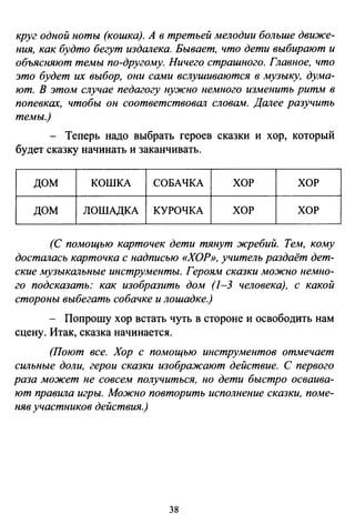 круг одной ноты (кошка). А в третьей мелодии больше движе­
ния, как будто бегут издалека. Бывает, что дети выбирают и
объясняют темы по-другому. Ничего страшного. Главное, что
это будет их выбор, они сами вслушиваются в музыку, дума­
ют. В этом случае педагогу нужно немного изменить ритм в
попевках, чтобы он соответствовал словам. Далее разучить
темы.)
- Теперь надо выбрать героев сказки и хор, который
будет сказку начинать и заканчивать.
дом КОШКА СОБАЧКА ХОР ХОР
ДОМ ЛОШАДКА КУРОЧКА ХОР ХОР
(С помощью карточек дети тянут жребий. Тем, кому
досталась карточка с надписью «ХОР», учитель раздаёт дет­
ские музыкальные инструменты. Героям сказки можно немно­
го подсказать: как изобразить дом (1-3 человека), с какой
стороны выбегать собачке и лошадке.)
- Попрошу хор встать чуть в стороне и освободить нам
сцену. Итак, сказка начинается.
(Поют все. Хор с помощью инструментов отмечает
сильные доли, герои сказки изображают действие. С первого
раза может не совсем получиться, но дети быстро осваива­
ют правила игры. Можно повторить исполнение сказки, поме­
няв участников действия.)
38
 