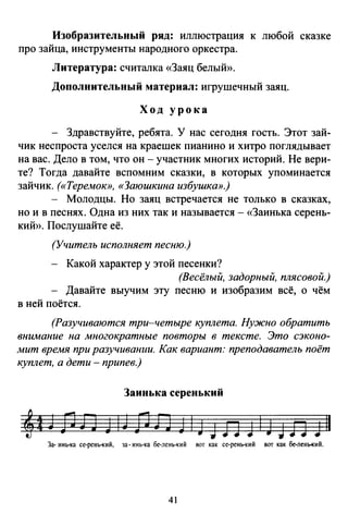 Изобразительный ряд: иллюстрация к любой сказке
про зайца, инструменты народного оркестра.
Литература: считалка «Заяц белый».
Дополнительный материал: игрушечный заяц.
Ход урока
Здравствуйте, ребята. У нас сегодня гость. Этот зай­
чик неспроста уселся на краешек пианино и хитро поглядывает
на вас. Дело в том, что он - участник многих историй. Не вери­
те? Тогда давайте вспомним сказки, в которых упоминается
зайчик. («Теремок», «Заюшкина избушка».)
- Молодцы. Но заяц встречается не только в сказках,
но и в песнях. Одна из них так и называется- «Заинька серень­
кий». Послушайте её.
(Учитель исполняет песню.)
Какой характер у этой песенки?
(Весёлый, задорный, плясовой.)
Давайте выучим эту песню и изобразим всё, о чём
в ней поётся.
(Разучиваются три-четыре куплета. Нужно обратить
внимание на многократные повторы в тексте. Это сэконо­
мит время при разучивании. Как вариант: преподаватель поёт
куплет, а дети - припев.)
Заинькасеренький
За-инь-ка се-рень-кий, за-инь-ка бе-лень-кий вот как се-рень-кий вот как бе-лень-кий.
41
 