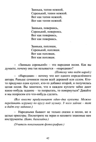 Заинька, топни ножкой,
Серенький, топни ножкой.
Вот как топни ножкой,
Вот как топни ножкой.
Заинька, повернись,
Серенький, повернись.
Вот как повернись,
Вот как повернись.
Заинька, попляши,
Серенький, попляши.
Вот как попляши,
Вот как попляши.
«Заинька серенький» - это народная песня. Как вы
думаете, почему она так называется - «народная»?
(ПотоJну что поёт народ.)
- «НароднаЯ>) - потому что нет одного определённого
автора. Раньше сочиняли песни всей деревней или селом. Кто­
то придумал один куплет, кто-то добавил второй, и получилась
целая песня. Вы заметили, что в каждом куплете зайке дают
какое-нибудь задание -то попрыгать, то повернуться? Давайте
и мы попросим его что-нибудь сделать.
(Все вместе придунывают одzт-два куплета. Можно
передавать игрушку по кругу под .нузыку. У кого зайчик- тот
и даёт ему задание.)
- Народными бывают не только сказки и песни, но и
целые оркестры. Посмотрите на экран и назовите знакомые вам
инструменты. (Баян, балаrюйка.)
(Учитель показывает фотографию.)
42
 