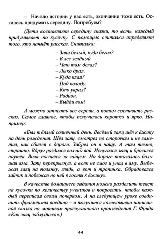 - Начало истории у нас есть, окончание тоже есть. Ос­
талось придумать середину. Попробуем?
(Дети составляют середину сказки, то есть, каждый
придумывает по кусочку. С помощью считшtки определяют
того, кто начнёт рассказ. Считшtка:
- Заяц белый, куда бегшt?
- В лес зелёный.
- Что там делшt?
-Лыко дршt.
-Куда клшt?
-Под колоду.
-Ктоукршt?
-Родион.
-Выйди вон!
А можно записать все версии, а потом составить рас­
сказ. Самое главное, чтобы получилось коротко и ярко. На­
пример:
«Был тёплый солнечный день. Весёлый заяц шёл к ёжику
на день рождения. Шёл заяц, смотрел по сторонам и не заме­
тил, как сбWtся с дороги. Забрёл он в чащу. А там темно,
страшно. Вдруг раздшtся волчий вой. Испугшtся заяц и бросWtся
наутёк. Волк погншtся за зайцем. На дороге показшtась боль­
шая яма. Заяц перепрыгнул, а волк не смог и упшt в яму. Выбе­
ЖШl заяц на полянку, глядь, а вот и тропинка. Обрадовшtся
зайчик и побежшt по ней в гости к ёжику».
В качестве домашнего задания можно разделить текст
на кусочки по количеству учеников и попросить, чтобы каж­
дый переписшt своим почерком. А на следующем уроке соеди­
нить фрагменты воедино - и получится коллективно написан­
ная сказка по мотивам проелушаннаго произведения Г Фрида
«Как заяц заблудился».)
44
 