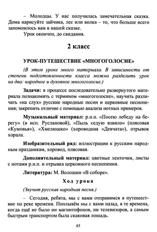 - Молодцы. У нас получилась замечательная сказка.
Дома нарисуйте зайчика, лес или волка - то, что больше всего
запомнилось вам в нашей сказке.
Урок окончен, до свидания.
2 класс
УРОК-ПУТЕШЕСТВИЕ «МНОГОГОЛОСИЕ»
(В этом уроке много материала. В зависимости от
степени. подготовленности класса можно разделить урок
на два: народное и духовное многоголосие.)
Задачи: в процессе последовательно развернутого мате­
риала познакомить с термином «многоголосие», научить разли­
чать «на слух» русские народные песни и церковные песнопе­
ния; закрепить отличие с помощью анализа нотных примеров.
Музыкальный материал: р.н.п. «Посею лебеду на бе­
регу» (в исп. Руслановой), «Пыль седую взвило» (плясовая
«Кумовья»), «Хмелюшко» (хороводная «Девчата»), отрывок
хорала.
Изобразительный ряд: иллюстрации к русским народ­
ным праздникам, хоровод, плясовая.
Дополнительный материал: цветные ленточки, листы
с нотами р.н.п. и отрывка церковного песнопения.
Литература: М. Волошин «В соборе».
Ход урока
(Звучит русская народная песня.)
- Сегодня, ребята, мы с вами отправимся в путешест­
вие по реке времени. Поплывём мы с вами назад, в те времена,
когда ещё не было ни магнитофонов, ни телевизоров, а самым
быстрым транспортом была скаковая лошадь.
45
 