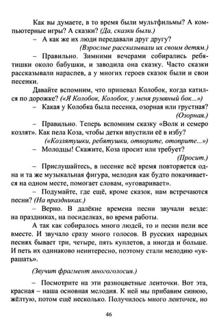 Как вы думаете, в то время были мультфильмы? А ком­
пьютерные игры? А сказки? (Да, сказки были.)
А как же их люди передавали друг другу?
(Взрослые рассказывали их своим детям.)
Правильно. Зимними вечерами собирались ребя­
тишки около бабушки, и заводила она сказку. Часто сказки
рассказывали нараспев, а у многих героев сказок были и свои
песенки.
Давайте вспомним, что припевал Колобок, когда катил­
ся по дорожке? («Я Колобок, Колобок, у меня румяный бок...»)
Какая у Колобка была песенка, озорная или грустная?
(Озорная.)
Правильно. Теперь вспомним сказку «Волк и семеро
козляп>. Как пела Коза, чтобы детки впустили её в избу?
(«Козлятушки, ребятушки, отворите, отоприте...»)
Молодцы! Скажите, Коза просит или требует?
(Просит.)
Прислушайтесь, в песенке всё время повторяется од­
на и та же музыкальная фигура, мелодия как будто покачивает­
ся на одном месте, помогает словам, «уговаривает».
- Подумайте, где ещё, кроме сказок, нам встречаются
песни? (На праздниках.)
- Верно. В далёкие времена песни звучали везде:
на праздниках, на посиделках, во время работы.
А так как собиралось много людей, то и песни пели все
вместе. И звучало сразу много голосов. В русских народных
песнях бывает три, четыре, пять куплетов, а иногда и больше.
И петь их одинаково неинтересно, поэтому стали мелодию «ук­
рашать».
(Звучит фрагмент многоголосия.)
- Посмотрите на эти разноцветные ленточки. Вот эта,
красная - наша основная мелодия. К ней мы прибавим синюю,
жёлтую, потом ещё несколько. Получилось много ленточек, но
46
 