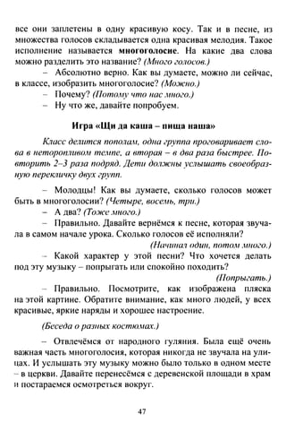 все они заплетены в одну красивую косу. Так и в песне, из
множества голосов складывается одна красивая мелодия. Такое
исполнение называется многоголосие. На какие два слова
можно разделить это название? (Много голосов.)
- Абсолютно верно. Как вы думаете, можно ли сейчас,
в классе, изобразить многоголосие? (Мо:жно.)
Почему? (ПотоАtу что нас _иного.)
Ну что же, давайте попробуем.
Игра «Щи да каша - пища наша»
Krzacc делится попола.!lt, одна группа проговаривает сло­
вавнеторопливом темпе, а вторая- в два раза быстрее. По­
вторить 2-3 раза подряд. Дети дол.жnы услышать своеобраз­
ную перекличку двух групп.
- Молодцы! Как вы думаете, сколько голосов может
быть в многоголосии? (Четыре, восемь, три.)
- А два? (То.же .много.)
- Правильно. Давайте вернёмся к песне, которая звуча-
ла в самом начале урока. Сколько голосов её исполняли?
(Начшюл один, пото.лt лтого.)
-- Какой характер у этой песни? Что хочется делать
под эту музыку - попрыгать или спокойно походить?
(Попрыгать.)
- Правильно. Посмотрите, как изображена пляска
на этой картине. Обратите внимание, как много людей, у всех
красивые, яркие наряды и хорошее настроение.
(Беседа о разных костюJНа'(.)
- Отвлечёмся от народного гуляния. Была ещё очень
важная часть многоголосия, которая никогда не звучала на ули­
цах. И услышать эту музыку можно было только в одном месте
- в церкви. Давайте перенесёмся с деревенской площади в храм
и постараемся осмотреться вокруг.
47
 