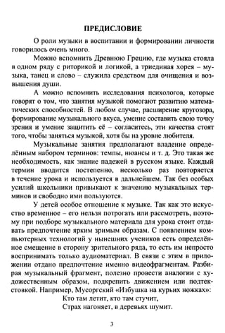 ПРЕДИСЛОВИЕ
О роли музыки в воспитании и формировании личности
говорилось очень много.
Можно вспомнить Древнюю Грецию, где музыка стояла
в одном ряду с риторикой и логикой, а триединая хорея - му­
зыка, танец и слово - служила средством для очищения и воз­
вышения души.
А можно вспомнить исследования психологов, которые
говорят о том, что занятия музыкой помогают развитию матема­
тических способностей. В любом случае, расширение кругозора,
формирование музыкального вкуса, умение составить свою точку
зрения и умение защитить её - согласитесь, эти качества стоят
того, чтобы заняться музыкой, хотя бы на уровне любителя.
Музыкальные занятия предполагают владение опреде­
лённым набором терминов: темпы, нюансы и т. д. Это такая же
необходимость, как знание падежей в русском языке. Каждый
термин вводится постепенно, несколько раз повторяется
в течение урока и используется в дальнейшем. Так без особых
усилий школьники привыкают к значению музыкальных тер­
минов и свободно ими пользуются.
У детей особое отношение к музыке. Так как это искус­
ство временное - его нельзя потрогать или рассмотреть, поэто­
му при подборе музыкального материала для урока стоит отда­
вать предпочтение ярким зримым образам. С появлением ком­
пьютерных технологий у нынешних учеников есть определён­
ное смещение в сторону зрительного ряда, то есть им непросто
воспринимать только аудиоматериал. В связи с этим в прило­
жении отдано предпочтение именно видеофрагментам. Разби­
рая музыкальный фрагмент, полезно провести аналогии с ху­
дожественным образом, подкрепить движением или подтек­
стовкой. Например, Мусоргский «Избушка на курьих ножках»:
Кто там летит, кто там стучит,
Страх нагоняет, в деревьях шумит.
3
 