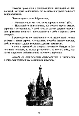 Службы проходили в сопровождении специальных пес­
нопений, которые исполнялись без всякого инструментального
сопровождения.
(Звучит музыкальный фрагмент.)
- Отличается ли эта музыка от народных песен? (Да.)
- Послушайте внимательно, все голоса звучат вместе,
стройно и неторопливо. У этой музыки совсем другие задачи -
она призывает подумать, прислушаться к себе и оценить свои
поступки.
В руководстве по исполнению этих песнопений можно
встретить такие строки: «Исполнять, подобно пению ангелов,
дабы не смущать души верующих делами земными».
У хора в церкви было специальное место. Оттуда не бы­
ло видно поющих, но голоса разносились по всему храму, соз­
давая ощущение действительно неземного звучания.
(Беседа об особенностях архитектуры, в частности
о строении купола и его влиянии на акустику.)
48
 