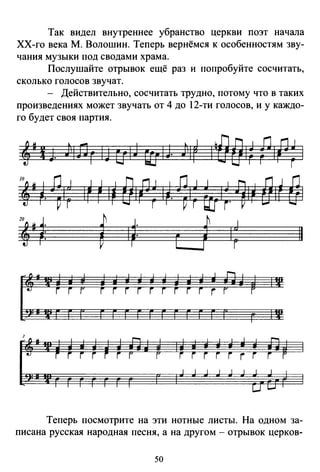 Так видел внутреннее убранство церкви поэт начала
ХХ-го века М. Волошин. Теперь вернёмся к особенностям зву­
чания музыки под сводами храма.
Послушайте отрывок ещё раз и попробуйте сосчитать,
сколько голосов звучат.
- Действительно, сосчитать трудно, потому что в таких
произведениях может звучать от 4 до 12-ти голосов, и у каждо­
го будет своя партия.
4'.J )IDг IJ u1J r:ам )1r ~~оо~~ f1Щ 1
,,,~·~~~ ~~ ~ ~~ о~а~ ~~.~~~ ~~г.1~~ o~r е~
4'~: i 1~: r j 1~ 11
Теперь посмотрите на эти нотные листы. На одном за­
писана русская народная песня, а на другом - отрывок церков-
50
 