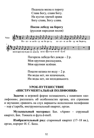 Подошла весна к порогу
Слава Богу, слава Богу.
На кустах грачей орава
Богу слава, Богу слава.
Посею лебеду на берегу
(русская народная песня)
i• 4 • ~ ~ •J. ':j 4 • ~ :j •• ':j
Yoice ®#1~ J). JJ) j 1 J J1 J1 jl J 1 ~ J'. J1J J 1 Jl J) J1 J''J J
По- се - ю ле-бс - ду на бе -ре- гу, по- се - ю ле -бе - ду на бе-ре-гу,
Погорела лебеда без дождя - 2 р.
Моя крупная рассадушка,
Моя крупная зелёная.
Пошлю казака по воду - 2 р.
Ни воды нет, ни казаченьки,
Ни воды нет, ни молоденького.
УРОК-ПУТЕШЕСТВИЕ
«ИНСТРУМЕНТАЛЬПАЯ ПОЛИФОНИЯ»
-
Задачи: в игровой форме познакомить с понятием «по­
лифония»; рассказать об особенностях органа, его строении
и звучании; сравнить на слух варианты исполнения полифонии
-хор a'capella, инструментальный квартет, орган.
Музыкальный материал: Бах. «Ария» - струнный
квартет, Бах. Токката и фуга d-moll.
Изобразительный ряд: старинный квартет (17-18 вв.),
орган, портрет И. С. Баха.
52
11
 