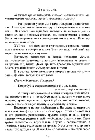 Ход урока
(В начале урока вспомнить термин юwногоголосие», ос­
новные черты народных песен и церковных гимнов.)
- На прошлом уроке мы с вами говорили о многоголо­
сии. А сегодня познакомимся с другими вариантами его испол­
нения. Для этого нам придётся побывать не только в разных
временах, но и в разных странах. Мы познакомимся с самым
большим инструментом на свете, услышим его голос. Итак, пу­
тешествие начинается.
XVI век- век париков и причудливых нарядов, галант­
ных кавалеров и прекрасных дам. Этот век полон событий, ко­
торые очень важны для музыки.
Например, появляется не только церковная музыка,
но и сочинения светские, то есть для исполнения «в свете» -
на праздниках, балах. Дома принято проводить музыкальные
вечера, где исполняют музыку хозяева и гости.
И в это же время появляется «король инструментоВ>) -
орган. Давайте послушаем его голос.
(Звучит фрагjнеит Токкаты.)
Попробуйте охарактеризовать его звучание.
(Громко, торжественно.)
А теперь познакомимся с этим инструментом побли­
же, рассмотрим его и попробуем понять, почему у него такое
мощное, яркое звучание, откуда берётся множество голосов,
которые создают такую плотную музыкальную ткань.
Посмотрите на это изображение. На сцене концертного
зала вы видите фасад органа с частью труб. Сотни их находятся
за его фасадом, располагаясь ярусами вверх и вниз, вправо
и влево, уходят рядами в глубину обширного помещения. Одни
трубы расположены вертикально, другие - горизонтально, а
некоторые даже подвешены на крюках. У современных органов
число труб доходит до 30 тыс. Самые большие - высотой более
53
 