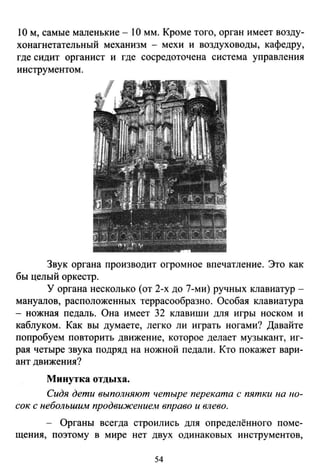 1О м, самые маленькие - 1О мм. Кроме того, орган имеет возду­
хонагнетательный механизм - мехи и воздуховоды, кафедру,
гдесидит органист и где сосредоточена система управления
инструментом.
Звук органа производит огромное впечатление. Это как
бы целый оркестр.
У органа несколько (от 2-х до 7-ми) ручных клавиатур­
мануалов, расположенных террасообразно. Особая клавиатура
- ножная педаль. Она имеет 32 клавиши для игры носком и
каблуком. Как вы думаете, легко ли играть ногами? Давайте
попробуем повторить движение, которое делает музыкант, иг­
рая четыре звука подряд на ножной педали. Кто покажет вари­
ант движения?
Минутка отдыха.
Сидя дети выполняют четыре переката с пятки на по­
сок с небольшим продвижением вправо и влево.
- Органы всегда строились для определённого поме­
щения, поэтому в мире нет двух одинаковых инструментов,
54
 