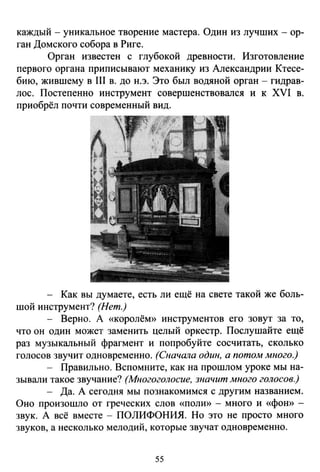 каждый - уникальное творение мастера. Один из лучших - ор­
ган Домекого собора в Риге.
Орган известен с глубокой древности. Изготовление
первого органа приписывают механику из Александрии Ктесе­
бию, жившему в 111 в. до н.э. Это был водяной орган - гидрав­
лос. Постепенно инструмент совершенствовался и к XVI в.
приобрёл почти современный вид.
- Как вы думаете, есть ли ещё на свете такой же боль­
шой инструмент? (Нет.)
- Верно. А «королём» инструментов его зовут за то,
что он один может заменить целый оркестр. Послушайте ещё
раз музыкальный фрагмент и попробуйте сосчитать, сколько
голосов звучит одновременно. (Сначшю один, а потом много.)
- Правильно. Вспомните, как на прошлом уроке мы на­
зывали такое звучание? (Многоголосие, значит много голосов.)
- Да. А сегодня мы познакомимся с другим названием.
Оно произошло от греческих слов «поли» - много и «фою> -
звук. А всё вместе- ПОЛИФОНИЯ. Но это не просто много
звуков, а несколько мелодий, которые звучат одновременно.
55
 