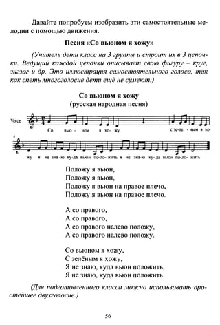 Давайте попробуем изобразить эти самостоятельные ме­
лодии с помощью движения.
Песня «Со вьюном я хожу»
(Учитель дети класс на 3 группы и строит их в 3 цепоч­
ки. Ведущий каждой цепочки описывает свою фигуру - круг,
зигзаг и др. Это иллюстрация самостоятельного голоса, так
как спеть Jиногоголосие дети ещё не сумеют.)
Со вьюном я хожу
(русская народная песня)
Yoice ' ~ ~ J n 1 J
Со вью - ном
n IJ ~
я хо- жу
6
4~3 ЛIЛЛIJ piJ ЛIЛЛIJ
1J DIJ El
с зе-ле - ным я хо-
fJ lj 11
жу я не зна -ю ку-да вьюн по-ло- жить я не зна-ю ку-да вьюн по-ло- жить
Положу я вьюн,
Положу я вьюн,
Положу я вьюн на правое плечо,
Положу я вьюн на правое плечо.
А со правого,
А со правого,
А со правого налево положу,
А со правого налево положу.
Со вьюном я хожу,
С зелёным я хожу,
Я не знаю, куда вьюн положить,
Я не знаю, куда вьюн положить.
(Для подготовленного класса .ножно использовать про­
стейшее двухголосие.)
56
 
