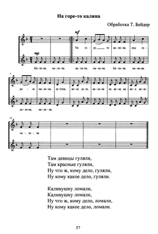 fj
t)
fj
tJ
f1
tJ
fj
tJ
На горе-то калина
Обработка Т. Бейдер
fj
mf
~
tJ
____..
На го о ре __ ro ка· ли· на. под го о
fj
mtp
: :
t)
ка~.1и-на. :ма-.1и-на. Ка-ли-на. ма-.'IИ-на.
~
·-- .. .... .. .. ....JIO ю ма·.1И·на. ну чrож. ко-~~- де-.10. ка -ди-на ну I<O·МJ ка ио. е де-ло
.. .... .. .. ....ка-.111-на. ма-.1и- на.
ta о
,1И на.
Там девицы гуляли,
Там красные гуляли,
Ну что ж, кому дело, гуляли,
Ну кому какое дело, гуляли.
Калинушку ломали,
Калинушку ломали,
Ну что ж, кому дело, ломали,
Ну кому какое дело, ломали.
57
 
