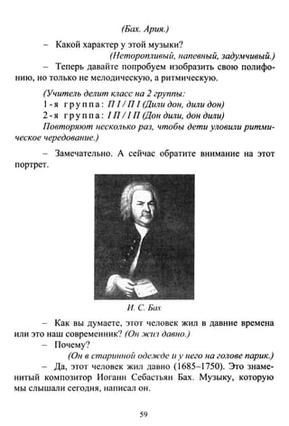 (Бах. Ария.)
Какой характер у этой музыки?
(Неторопливый, напевный, задумчивый.)
Теперь давайте попробуем изобразить свою полифо-
нию, но только не мелодическую, а ритмическую.
(Учитель делит класс на 2 группы:
1-я гр у п п а : П 11П 1 (Дили дон, дили дон)
2- я групп а: 1П 11 П (Дон дили, дон дили)
Повторяют несколько раз, чтобы дети уловили ритми-
ческое чередование.)
Замечательно. А сейчас обратите внимание на этот
портрет.
И. С Бах
Как вы думаете, этот человек жил в давние времена
или это наш современник? (Он .J/Cl/.'1 давно.)
Почему?
(Он в стариююй оде.J/Сде и у него на голове парик.)
Да, этот человек жил давно (1685-1750). Это знаме­
нитый композитор Иоганн Себастьян Бах. Музыку, которую
мы слышали сегодня, написал он.
59
 