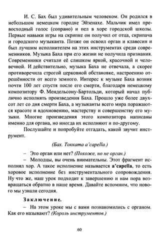 И. С. Бах был удивительным человеком. Он родился в
небольшом немецком городке Эйзенахе. Мальчик имел пре­
восходный голос (сопрано) и пел в хоре городской школы.
Первые навыки игры на скрипке он получил от отца, скрипача
и городского музыканта. Позже он освоил орган и клавесин и
был лучшим исполнителем на этих инструментах среди совре­
менников. Музыка Баха при его жизни не получила признания.
Современники считали её слишком яркой, красочной и чело­
вечной. И действительно, музыка Баха не отвечала, а скорее
противоречила строгой церковной обстановке, настроению от­
решённости от всего земного. Интерес к музыке Баха возник
почти 100 лет спустя после его смерти, благодаря немецкому
композитору Ф. Мендельсону-Бартольди, который начал пуб­
лично исполнять произведения Баха. Прошло уже более двух­
сот лет со дня смерти Баха, а музыканты всего мира поражают­
ся красоте и вдохновению, мастерству и совершенству его му­
зыки. Многие произведения этого композитора написаны
именно для органа, но иногда их исполняют и по-другому.
Послушайте и попробуйте отгадать, какой звучит инст­
румент.
(Бах. Токката а 'capella.)
Это орган или нет? (Похоже, но не орган.)
Молодцы, вы очень внимательны. Этот фрагмент ис­
полнял хор. А такое исполнение называется a'capella, то есть
хоровое исполнение без инструментального сопровождения.
Ну что же, наш урок подходит к завершению и нам пора воз­
вращаться обратно в наше время. Давайте вспомним, что ново­
го мы узнали сегодня.
З а к л ю ч е н и е.
- На этом уроке мы с вами познакомились с органом.
Как его называют? (Король инструментов.)
60
 
