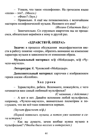 - Узнали, что такое «полифония». На греческом языке
«полю>- это?.. (Много.)
- «Фон»? (Звук.)
- Правильно. А ещё мы познакомились с величайшим
мастером полифонической музыки. Назовите его имя?
(Иоганн Себастьян Бах.)
- Замечательно. Со струнным квартетом мы не проща­
емся, обязательно вернёмся к нему в другой раз.
«ЗДРАВСТВУЙ, ОПЕРА!»
Задачи: в процессе обсуждения видеофрагментов вве­
сти в работу понятие «опера», обратить внимание на изменение
характера музыки в зависимости от изменения образа.
Музыкальный материал: м/ф «Мойдодыр», м/ф «Чу­
чело-мяучело».
Литература: К. Чуковский «Мойдодыр».
Дополнительный материал: карточки с изображением
героев сказки «Колобок».
Ход урока
Здравствуйте, ребята. Вспомните, пожалуйста, с чего
начинается ваш самый любимый мультфильм?
(С названия, с действия.)
- А вот и нет. Давайте вспомним любой мультфильм,
например, «Чучело-мяучело», внимательно посмотрим и по­
слушаем, что же всё-таки появляется первым.
(Звучит фрагмент м/ф.)
(Первой появилась музыка, а потом у:же название и са­
.на история.)
- Как вы думаете, зачем вообще нужна музыка в
мультфильме? (Чтобы было веселее и интереснее.)
61
 