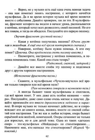 - Верно, но у музыки есть ещё одна очень важная задача
она нам помогает понять настроение, с которого начнётся
мультфильм. Да и во время истории музыка всё время меняется
вместе с событиями. Давайте проверим, так ли это. В мультфиль­
ме, фрагмент которого вы видели в начале урока, рассказывается
о котёнке, который хотел всех развеселить своей песенкой. Но его
все гоняли, и тогда он обиделся. Послушайте его первую песенку.
(Звучит фраг.нент грJ'Стиой песни.)
- Какая у котёнка получилась песенка? (Очень груст­
ная и жалобная. А ещё она всё вре.ня повторяется сначала.)
- Наверное, котёнку была нужна помощь. А кто ему
помог? (Девочка. Она предло.жила спеть песенку вместе.)
- Посмотрите, настроение у котёнка поменялось, и пе­
сенка поменялась тоже. Какой она стала теперь?
(Радостной, светлой, задорной.)
- Давайте все вместе споём эту песенку и поделимся
друг с другом хорошим настроением.
(Исполнение фрагмента песни.)
- Скажите, в мультфильме «Чучело-мяучело» всё вре­
мя только говорили или всё время пели?
(Та;и немножко говорили и нe}.tiiOJICKO пели.)
- А иногда бывают такие мультфильмы и спектакли,
где всё время поют. У них даже есть особое название - «опе­
ра». Послушайте, даже само слово очень мягкое и певучее. Да­
вайте произнесём его вместе (произносится .недлеюю и нарас­
пев). В опере музыка не только начинает действие, но и сопро­
вождает его до самого конца, меняясь вместе со сменой собы­
тий или настроения. Так же как и любая история, опера бывает
серьёзной или весёлой, комической. Оперы сочиняют не только
для взрослых, но и для детей тоже. Одна из таких «детских
опер» - это мультфильм «Мойдодыр» по стихотворению ....
Напомните мне, кто написал это стихотворение? (Корней Чу­
ковский.)
62
 