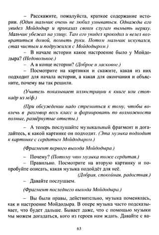 - Расскажите, пожалуйста, краткое содержание исто­
рии. (Один маrtьчик очень не любил умываться. Однажды его
увидел Мойдодыр и приказал своим слуган вымыть неряху.
Мальчик убежал на улицу. Тан его увидел крокодил и велел воз­
вратиться домой, по.мыть руки. Пото.н jнальчик искупался,
стал чистыАt и подру:JIСился с Мойдодыро"н.)
- В начале истории какое настроение было у Мойдо­
дыра? (Недовольное.)
- А в конце истории? (Доброе и ласковое.)
- Посмотрите на картинки и скажите, какая из них
подходит для начала истории, а какая для окончания и объяс­
ните, почему вы так решили.
(Учитель показывает иллюстрации к книге или стоп­
кадр из м/ф.)
(При обсуждении надо стремиться к то.ну, чтобы во­
влечь в разговор весь класс и формировать по воз.ножности
полные, развёрнутые ответы.)
- А теперь послушайте музыкальный фрагмент и дога­
дайтесь, к какой картинке он подходит. (Эта .нузыка подходит
к картинке с сердитьш Мойдодыром.)
(Фрагмент первого выхода Мойдодыра.)
- Почему? (Пото.ну что .нузыка то.же сердитая.)
- Правильно. Посмотрите на вторую картинку и по-
пробуйте описать, какая музыка подойдёт для неё.
(Добрая, спокойная, радостная.)
- Давайте послушаем.
(Фрагмент последнего выхода Мойдодыра.)
- Вы были правы, действительно, музыка поменялась,
как и настроение Мойдодыра. В опере музыка часто подсказы­
вает, что будет дальше. Бывает даже, что с помощью музыки
мы можем догадаться, кого из героев нам ждать. Давайте с ва-
63
 