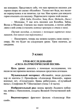 ми поиграем. Представьте себе, что вам принесли песенки для
героев оперы по сказке «Колобою>. Только вот беда, все песен­
ки перепутались и не понятно, где чья. Нам нужно для каждого
героя отыскать его песенку. Перечислите героев этой сказки.
(Дед, баба, Колобок, Заяц, Волк, Медведь, Лиса.)
- Молодцы. У нас есть песенки для Колобка, Зайца,
Волка и Медведя. Сначала мы ищем мелодию, а потом добав­
ляем к ней слова (сочинить нотные примеры и стихи к ним).
(Звучит ;wелодия, а ученики с помощью карточек пока­
зывают, для какого она персонажа.)
- Посмотрите, теперь мы можем сыграть свою сказку -
оперу. Но это будет на следующем уроке. Урок окончен, до
свидания.
3 класс
УРОК-ИССЛЕДОВАНИЕ
«СИЛА ПАТРИОТИЧЕСКОЙ ПЕСНИ»
Цель урока: доказать с помощью исследования, что
песня во все времена являлась мощным средством агитации.
Музыкальный материал: «Вставайте, люди русские»
хор из кантаты С. Прокофьева «Александр Невский», марши
военных лет, «Солдатушки, бравы ребятушки», «Случайный
вальс», Симфония NQ 7 Шостакович (темы 1-й части).
Изобразительный ряд: воины времён Ледового побои­
ща, войны с Наполеоном, солдаты Великой Отечественной вой­
ны.
Видеоматериал: фрагмент фильма «Александр Нев-
СКИЙ».
64
 