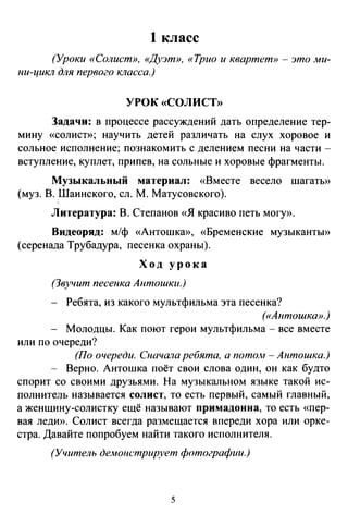 1 класс
(Уроки «Солист», «Дуэт», «Трио и квартет»- это ми­
ни-цикл для первого класса.)
УРОК «СОЛИСТ»
Задачи: в процессе рассуждений дать определение тер­
мину «солист»; научить детей различать на слух хоровое и
сольное исполнение; познакомить с делением песни на части -
вступление, куплет, припев, на сольные и хоровые фрагменты.
Музыкальный материал: «Вместе весело шагатЬ>>
(муз. В. Шаинского, ел. М. Матусовского).
Литература: В. Степанов «Я красиво петь могу».
Видеоряд: м/ф «Антошка», «Бременские музыканты»
(серенада Трубадура, песенка охраны).
Ход урока
(Звучит песенка Антошки.)
Ребята, из какого мультфильма эта песенка?
(«Антошка».)
Молодцы. Как поют герои мультфильма - все вместе
или по очереди?
(По очереди. Сначала ребята, а потом- Антошка.)
- Верно. Антошка поёт свои слова один, он как будто
спорит со своими друзьями. На музыкальном языке такой ис­
полнитель называется солист, то есть первый, самый главный,
а женщину-солистку ещё называют примадонна, то есть «nер­
вая леди». Солист всегда размещается впереди хора или орке­
стра. Давайте попробуем найти такого исполнителя.
(Учитель демонстрирует фотографии.)
5
 