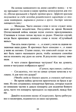 На основе написанного на доске сделайте вывод - к че­
му призывает эта песня и какие приёмы используются для это­
го. (Песня призывает к борьбе против врага. Эффект прюыва
получается за счёт мелодии решительного характера со мно­
гиJwи повторами, маршево<.·о pum..нa и яртшх, быстро шпо.ми­
нающихся слов.)
- Молодцы. Часто именно слова в песне служат мощ­
ным средством воздействия. Неслучайно во время Великой
Отечественной войны каждая пе~ня сначала проелушивалась
Сталиным и только потом звучала по радио. Известен случай,
когда было приказана поменять слово в песне «Случайный
вальс».
Там есть такая строчка--« ...и лежит у меня на ладони не­
знакомая ваша рука». В оригинале было написано «...и лежит
у меня на погоне». Сталин сказал, что советский солдат не мо­
жет быть такого маленького роста, чтобы женщина спокойно
могла положить ему руки на плечи. В результате с·1рочку заме­
нили.
А чего стоили фронтовые частущки! Как вы думаете,
каким в частушках изображали врага?
(Глупым, тр-,.'сливьиw, слабым.)
- Согласитесь, что это не самые лучшие качества в че­
ловеке. А для чего это делали?
(Чтобы люди не боялись врагов, а смеялись над ними.)
- Во время войны артистов практически не брали в ар­
мию. Из них создавались концертные бригады, которые ездили
по воинским частям и давали концерты для поднятия боевого
духа, часто эти концерты проходили на передовой, между боя­
ми.
Давайте исполним песню «Солдатушки, бравы ребятуш­
ки» и посмотрим, поднимется ли наше настроение.
68
 