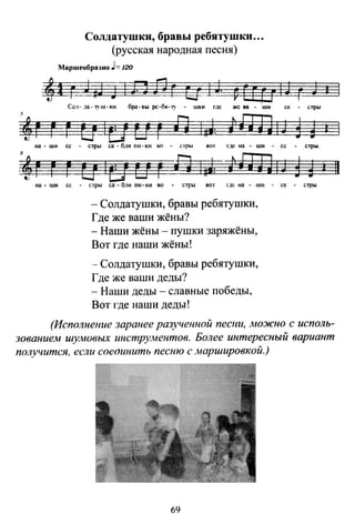 Солдатушки, бравы ребяч·шк11 ...
(русская народная песня)
Маршеобра-.но J"'120
~-stw=Jln Я_!ЩfМ vEftrtJ -r- J а
Co:r- дn ·"f11/·kи. бра-вы рс-б•-1' - шки rзс же еа - -шн се - <тры
.,r uщчrн:r r&zы, tUJi1Ji rnна - шн се - стры со - б~1и пн- ки ьn - с rры вот rде на - шн - се - стрw.
•uо 1в и r=Вmtтl~iН!J! ~ 1 11на - ши се - стрw са - 6.1и nи- ~н во • оры вот г.1с на - IШi • се • стры.
- Солдатушки, бравы ребятушки,
Где же ваши жёны?
- Наши жёны - пушки заряжёны,
Вот где наши жёны!
-- Солдатушки, бравы ребятушки,
Где же ваши деды?
- Наши деды - славные победы,
Вот где наши деды!
(Исполнение заранее разученной пecmt, Jножно с исполь­
зованием иtумовых инстру.wентов. Более интересный вариант
получится, если соеоинить песню с .наршировкой.)
69
 