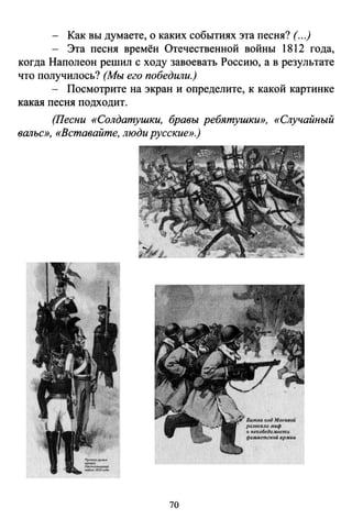 - Как вы думаете, о каких событиях эта песня? (...)
- Эта песня времён Отечественной войны 1812 года,
когда Наполеон решил с ходу завоевать Россию, а в результате
что получилось? (Мы его победили.)
- Посмотрите на экран и определите, к какой картинке
какая песня подходит.
(Песни «Солдатушки, бравы ребятушки», «Случайный
вальс», «Вставайте, люди русские».)
70
 