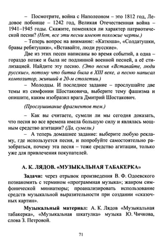 - Посмотрите, война с Наполеоном - это 1812 год, Ле­
довое побоище - 1242 год, Великая Отечественная война -
1941-1945 годы. Скажите, ломенялея ли характер патриотиче­
ской песни? (Нет, все эти песни wиеют похожие черты.)
-Теперь вопрос на внимание: «Катюша», «Солдатушки,
бравы ребятушкИ>), «Вставайте, люди русские)).
Две из этих песен написаны во время событий, а одна -
гораздо позже и была не подлинной военной песней, а её сти­
лизацией. Найдите эту песню. (Это песня «Вставайте, люди
русские», потому что битва была в XIII веке, а песню написШl
композитор, живший в 20-м столетии.)
- Молодцы. И последнее задание - прослушайте две
темы из симфонии Шостаковича, выберите тему фашизма и
опишите, каким изобразил врага Дмитрий Шостакович.
(Прослушивание фрагментов тем.)
- Как вы считаете, сумели ли мы сегодня доказать,
что песня во все времена имела большую силу и являлась мощ­
ным средство агитации? (Да, сумели.)
- А теперь домашнее задание: выберите любую рекла­
му, где используется песня, и попробуйте самостоятельно ра­
зобраться, почему эта песня - тоже средство агитации, только
уже для привлечения покупателей.
А. К. ЛЯДОВ. «МУЗЫКАЛЬНАЯ ТАБАКЕРКА))
Задачи: через отрывок произведения В. Ф. Одоевского
познакомить с термином «программная музыкю); жанром сим­
фонической миниатюры; проанализировать использование
средств музыкальной выразительности при создании «сказоч­
ных картию).
Музыкальный материал: А. К. Лядов «Музыкальная
табакеркю), «Музыкальная шкатулкю) музыка Ю. Чичкова,
слова 3. Петровой.
71
 
