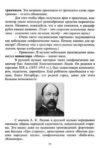 rраммным. Это название произошло от греческого слова «про­
грамма» -то есть объявление.
Для того чтобы образ получился ярки и красочным, ком­
позитор умело использует разнообразные средства выразитель­
ности. Назовите, пожалуйста, что к ним относится, и расшиф­
руйте каждое название. (Те.нп- это скорость исполнения, дина­
;4Ика - изменение силы 3вучания. те,wбр - это окраска звука.)
- Очень часто «музыкальные картинкю' задумываются
как небольшие симфонические пьесы. Почему именно для ор­
кестра? (Потому что в op~ecmpe .иного разных инструментов,
шачит, проще изобразить картинку.)
- Правильно. В музыке небольшое произведение назы­
вается миниатюра. «Миню> - значит мало.
В русской музыке мастером таких симфонических ми­
ниатюр был Анатолий Константинович Лядов. Он родился в
середине XIX в. (1855-1914 гг.), был талантливым композито­
ром, педагогом, дирижёром. Ещё ребёнком приобщился к му­
зыке, благо Петербург, его родной город, давал для этого
большие возможности.
С именем А. К. Лядова в русской музыке неразрывно
связанны образы народной сказочности, национальной стари­
ны. Это видно даже по названиям произведений: фортепиан­
ная баллада «Про старину», оркестровая сюита «Восемь рус­
ских народных песею,, симфонические сказки «Баба-ягю>,
«Кикиморю>.
73
 