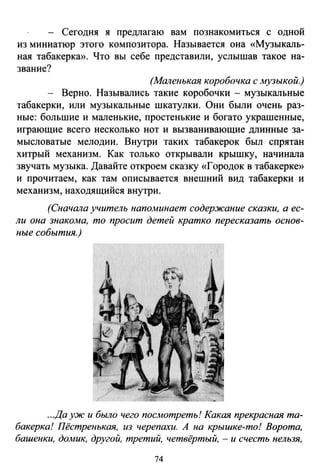 - Сегодня я предлагаю вам познакомиться с одной
из миниатюр этого композитора. Называется она «Музыкаль­
ная табакеркю>. Что вы себе представили, услышав такое на­
звание?
(Маленькая коробочка с музыкой.)
- Верно. Назывались такие коробочки - музыкальные
табакерки, или музыкальные шкатулки. Они были очень раз­
ные: большие и маленькие, простепькие и богато украшенные,
играющие всего несколько нот и вызванивающие длинные за­
мысловатые мелодии. Внутри таких табакерок был спрятан
хитрый механизм. Как только открывали крышку, начинала
звучать музыка. Давайте откроем сказку «Городок в табакерке»
и прочитаем, как там описывается внешний вид табакерки и
механизм, находящийся внутри.
(Сначала учитель напоминает содержание сказки, а ес­
ли она знакома, то просит детей кратко пересказать основ­
ные события.)
...Да уж и было чего посАютреть! Какая прекрасная та­
бакерка! Пёстренькая, из черепахи. А на крышке-то! Ворота,
башенки, домик, другой, третий, четвёртый, - и счесть нельзя,
74
 