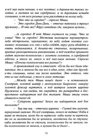и всё МШl МШlа меньше, и все золотые; а деревья-то также зо­
лотые, а листики на них серебряные; а за деревьями встаёт
солнышко, и от него розовые лучи расходятся по всему небу.
- Что это за городок? - спросил Миша.
- Это городок Динь-Динь, - отвечШl папенька и тронул
пружинку... И что же? Вдруг невидимо где, заигрШlа музыка ...
...(в городке) И вот Миша очутился на улице. Что за
улица! Что за городок! Мостовая вымощена перламутром;
небо пёстренькое, черепаховое; по небу ходит золотое сол­
нышко; поманишь его, оно с неба сойдёт, вкруг руки обойдёт и
опять поднимается. А домики-то стШlьные, полированные,
крытые разноцветными раковинками, и под каждою крышкою
сидит МШlЬЧиК-КОЛОКОЛЬЧиК С ЗОЛОтою головкою, в серебряной
юбочке, и много их, много и всё МШl-.wала меньше. Спросил
Миша: «Почему колокольчики все разные?»
А провожатый ему и отвечает: «Если бы все были оди­
наковые, то и звенели бы мы все в один голос, один как другой;
а ты слышишь, какие мы песни выводим. Это оттого, что
кто из нас побольше, у того и голос потолще.
...Между тем Миша пошёл дШlее - и остановился.
Смотрит, золотой шатёр с жемчужною бахромою; наверху
золотой флюгер вертится, а под шатром лежит царевна
Пружинка и, как змейка, то свернётся, то развернётся и бес­
престанно надзирателя под бок толкает. Миша этому очень
удивился и СКа3Шl ей:
- Сударыня царевна! ЗачеJw вы надзирателя под бок
толкаете?
- Зиц-зиц-зиц, - отвечШlа царевна. -Глупый ты МШlьчик,
неразумный МШlьчик. На всё смотришь, ничего не видишь! Кабы я
вШlик не толкШlа, вШlик бы не вертелся; кабы вШlик не вертелся,
то он за молоточки бы не цеrиялся, молоточки бы не стучШlи;
кабы молоточки бы не стучатщ колокольчики бы не звенели; ка­
бы колокольчики не звенели, и музыки бы не было! ...
75
 